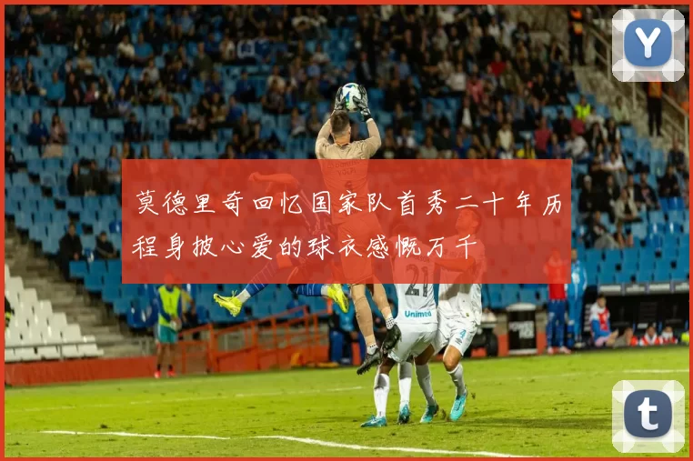 莫德里奇回忆国家队首秀二十年历程身披心爱的球衣感慨万千
