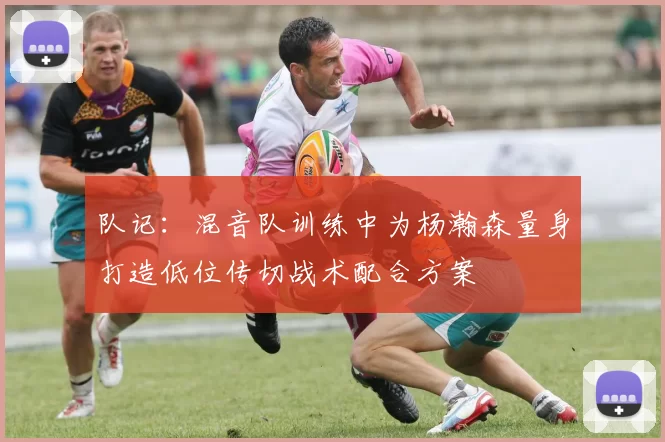 队记：混音队训练中为杨瀚森量身打造低位传切战术配合方案