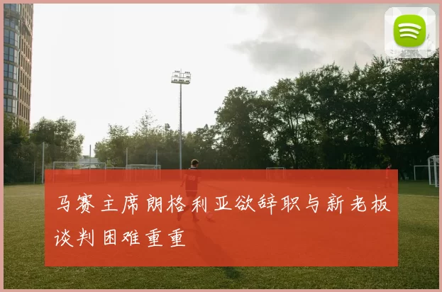 马赛主席朗格利亚欲辞职与新老板谈判困难重重