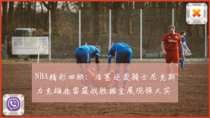 NBA精彩回顾：活塞逆袭骑士尼克斯力克雄鹿雷霆战胜掘金展现强大实力