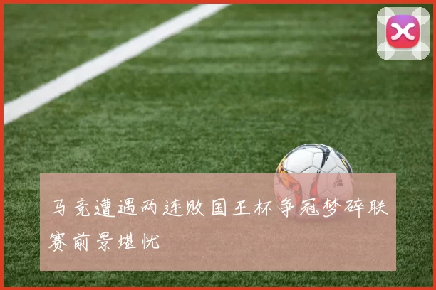 马竞遭遇两连败国王杯争冠梦碎联赛前景堪忧