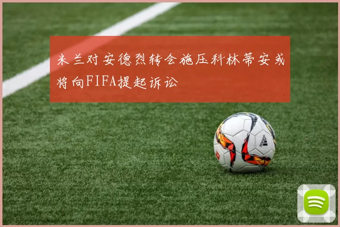米兰对安德烈转会施压科林蒂安或将向FIFA提起诉讼