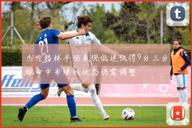 杰伦格林半场表现低迷仅得9分三分球命中率堪忧状态仍需调整