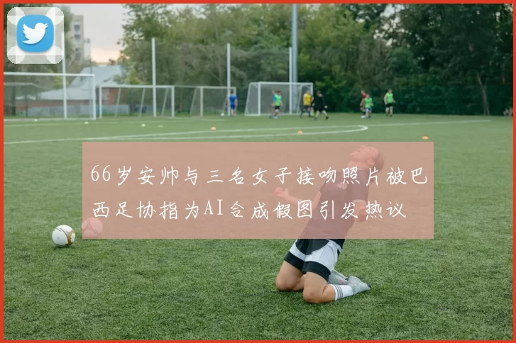 66岁安帅与三名女子接吻照片被巴西足协指为AI合成假图引发热议
