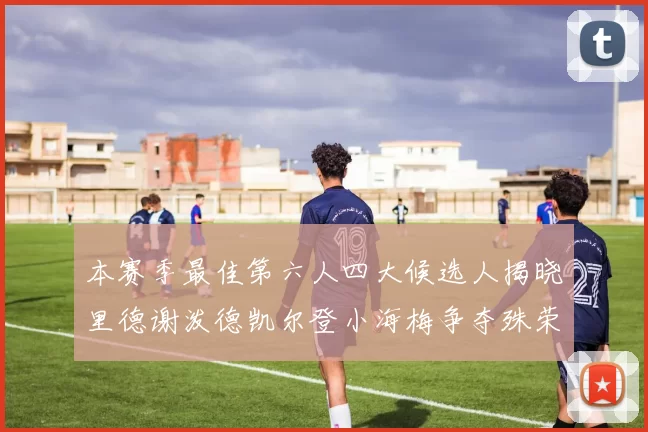 本赛季最佳第六人四大候选人揭晓里德谢泼德凯尔登小海梅争夺殊荣