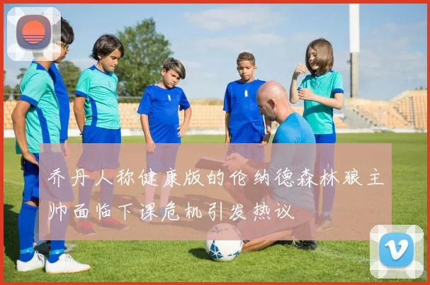 乔丹人称健康版的伦纳德森林狼主帅面临下课危机引发热议