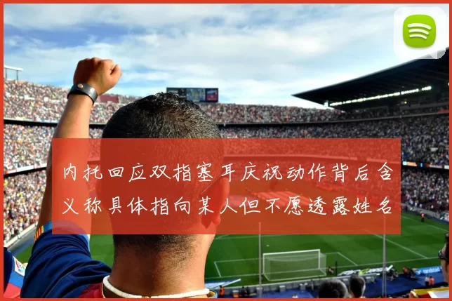 内托回应双指塞耳庆祝动作背后含义称具体指向某人但不愿透露姓名