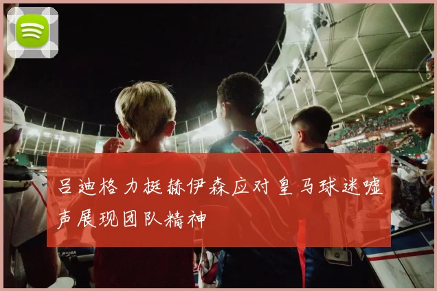 吕迪格力挺赫伊森应对皇马球迷嘘声展现团队精神