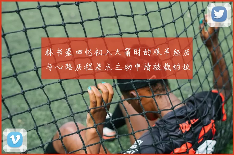 林书豪回忆初入火箭时的艰辛经历与心路历程差点主动申请被裁的故事
