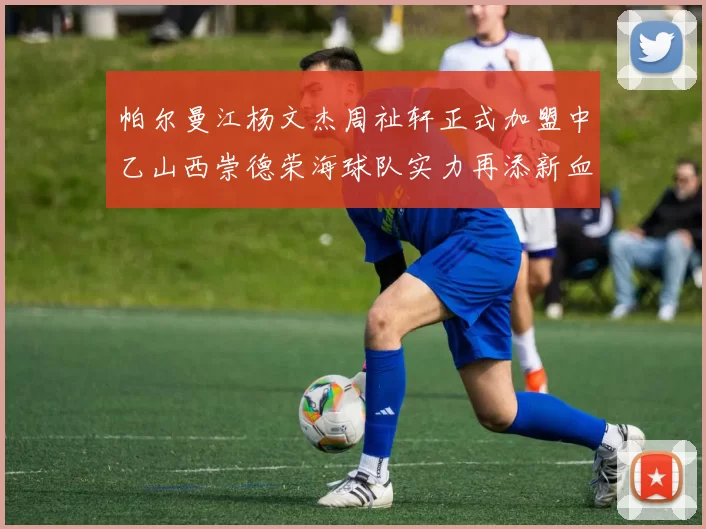 帕尔曼江杨文杰周祉轩正式加盟中乙山西崇德荣海球队实力再添新血