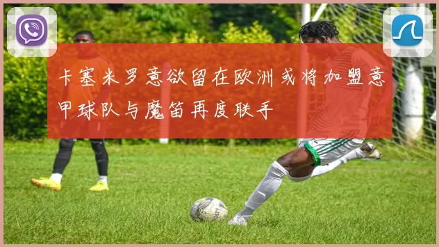 卡塞米罗意欲留在欧洲或将加盟意甲球队与魔笛再度联手