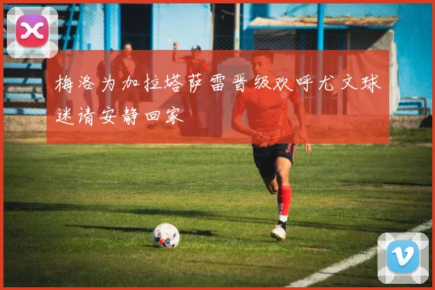 梅洛为加拉塔萨雷晋级欢呼尤文球迷请安静回家