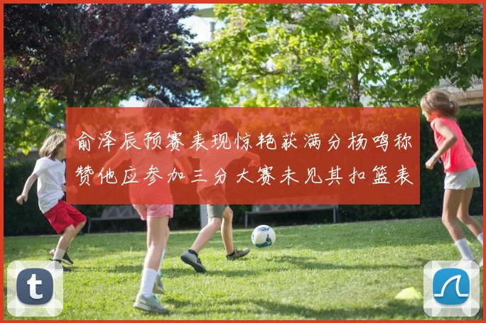 俞泽辰预赛表现惊艳获满分杨鸣称赞他应参加三分大赛未见其扣篮表现