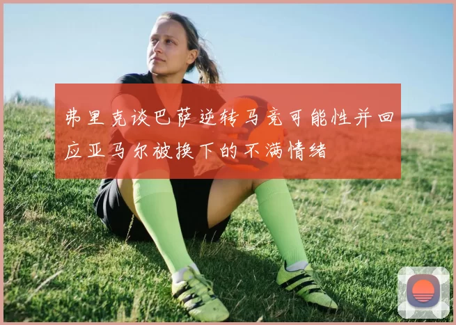 弗里克谈巴萨逆转马竞可能性并回应亚马尔被换下的不满情绪
