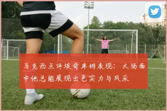 马克西点评埃奇库姆表现：大场面中他总能展现出色实力与风采