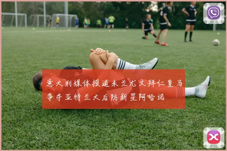 意大利媒体报道米兰尤文拜仁皇马争夺亚特兰大后防新星阿哈诺