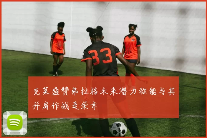 克莱盛赞弗拉格未来潜力称能与其并肩作战是荣幸